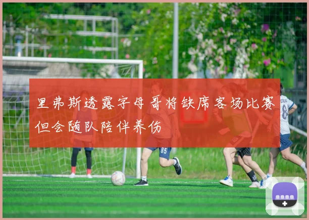 里弗斯透露字母哥将缺席客场比赛但会随队陪伴养伤