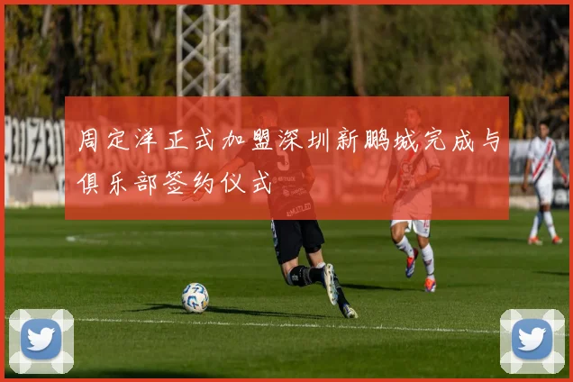 周定洋正式加盟深圳新鹏城完成与俱乐部签约仪式