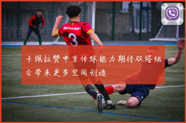 卡佩拉赞申京传球能力期待双塔组合带来更多空间创造