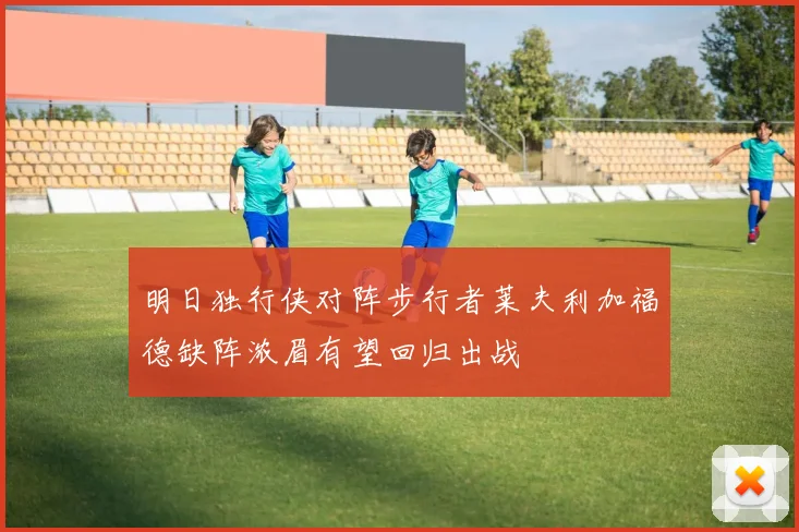 明日独行侠对阵步行者莱夫利加福德缺阵浓眉有望回归出战