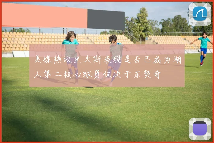 美媒热议里夫斯表现是否已成为湖人第二核心球员仅次于东契奇