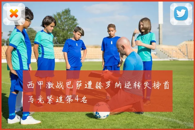 西甲激战巴萨遭赫罗纳逆转失榜首马竞紧追第4名