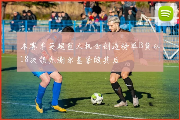 本赛季英超重大机会创造榜单B费以18次领先谢尔基紧随其后