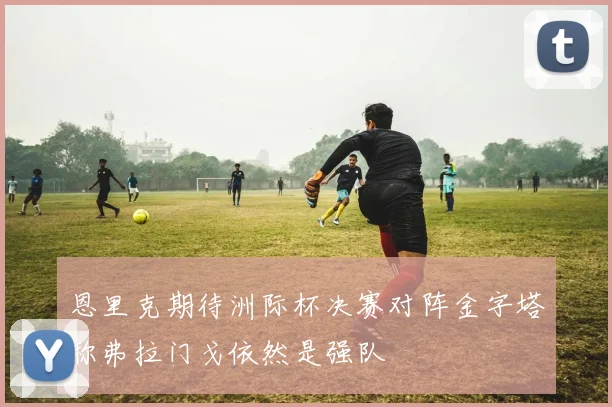 恩里克期待洲际杯决赛对阵金字塔称弗拉门戈依然是强队