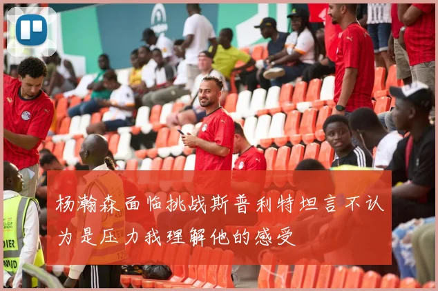 杨瀚森面临挑战斯普利特坦言不认为是压力我理解他的感受