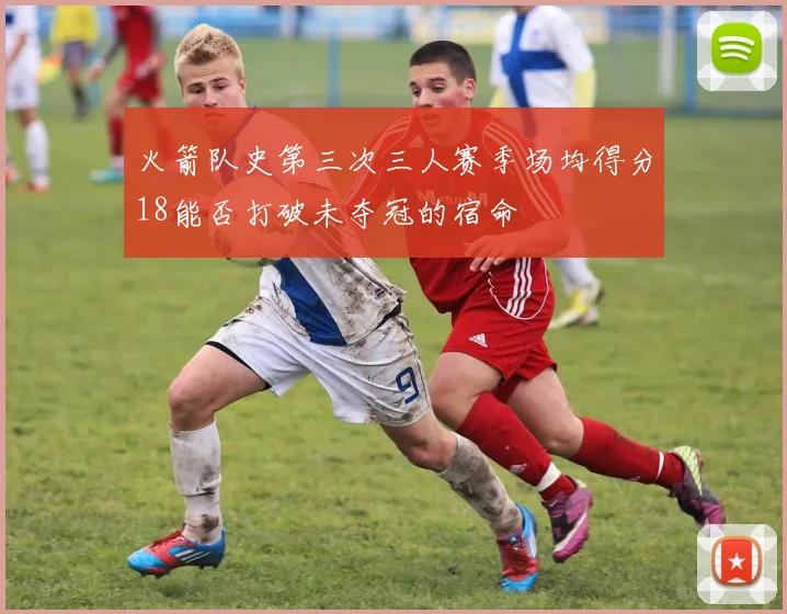 火箭队史第三次三人赛季场均得分18能否打破未夺冠的宿命
