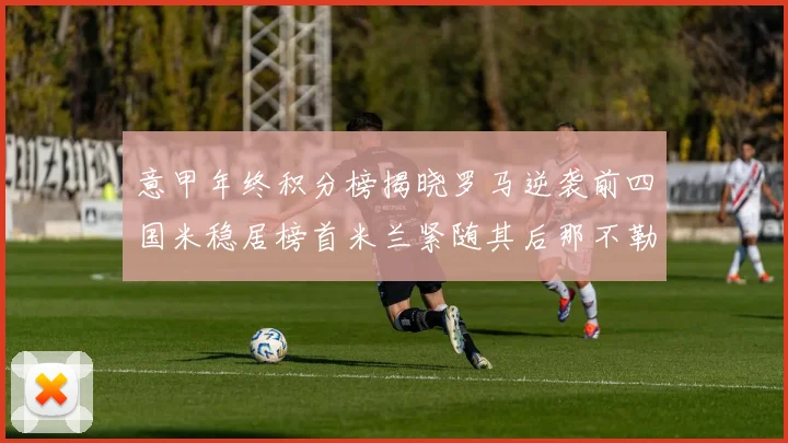 意甲年终积分榜揭晓罗马逆袭前四国米稳居榜首米兰紧随其后那不勒斯位列第三