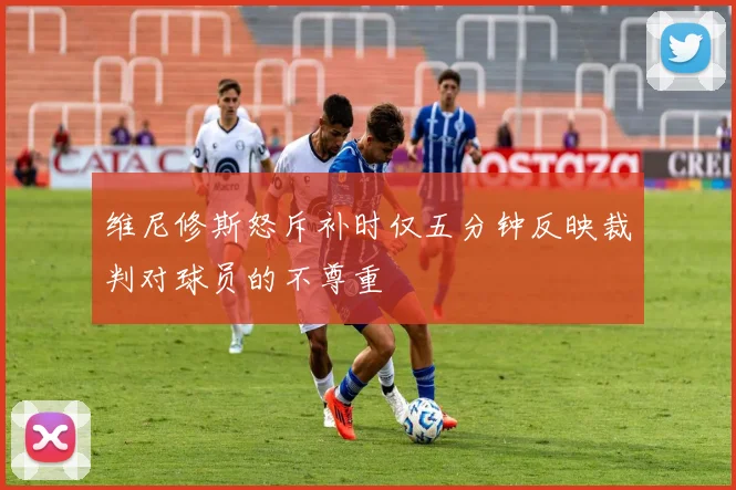 维尼修斯怒斥补时仅五分钟反映裁判对球员的不尊重