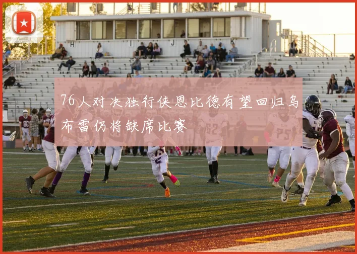 76人对决独行侠恩比德有望回归乌布雷仍将缺席比赛