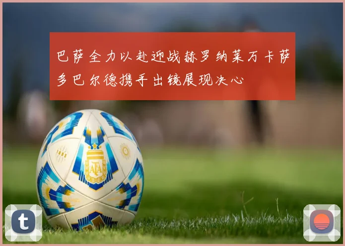 巴萨全力以赴迎战赫罗纳莱万卡萨多巴尔德携手出镜展现决心
