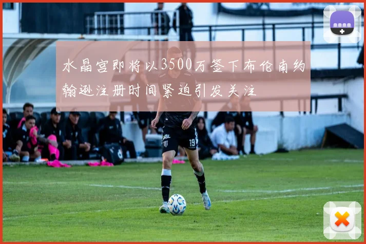 水晶宫即将以3500万签下布伦南约翰逊注册时间紧迫引发关注