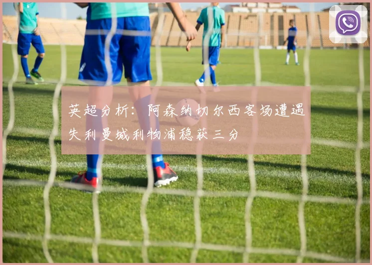 英超分析：阿森纳切尔西客场遭遇失利曼城利物浦稳获三分