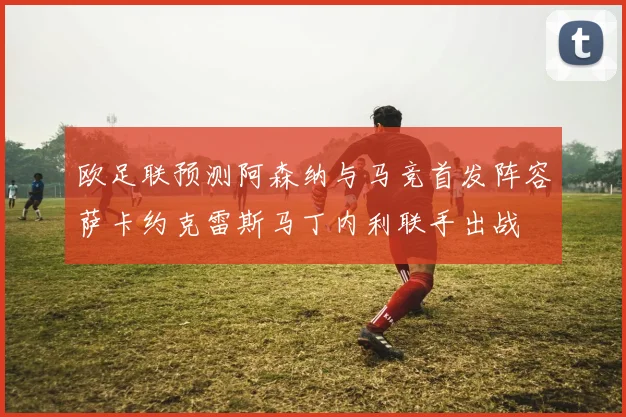 欧足联预测阿森纳与马竞首发阵容萨卡约克雷斯马丁内利联手出战