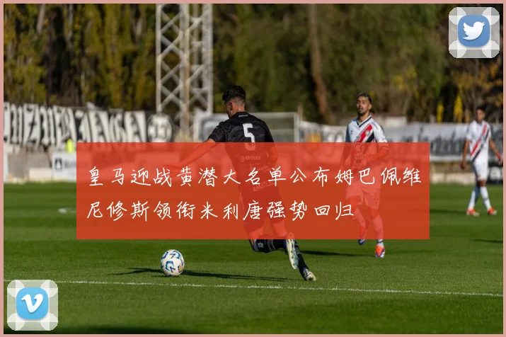 皇马迎战黄潜大名单公布姆巴佩维尼修斯领衔米利唐强势回归
