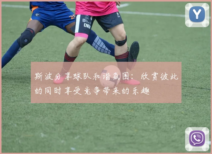 斯波分享球队和谐氛围：欣赏彼此的同时享受竞争带来的乐趣