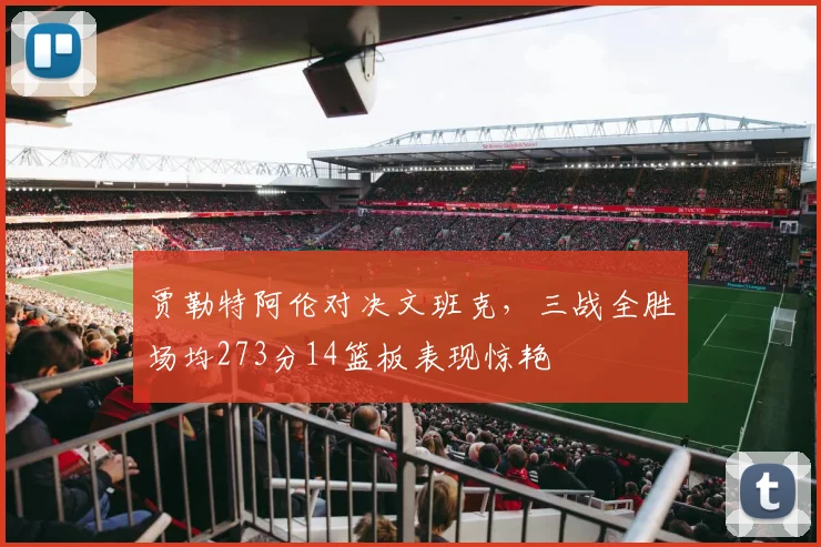 贾勒特阿伦对决文班克，三战全胜场均273分14篮板表现惊艳