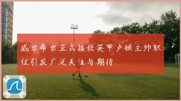 威尔希尔正式接任英甲卢顿主帅职位引发广泛关注与期待