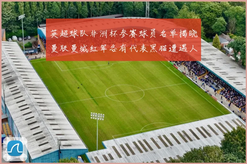 英超球队非洲杯参赛球员名单揭晓曼联曼城红军各有代表黑猫遭遇人员流失