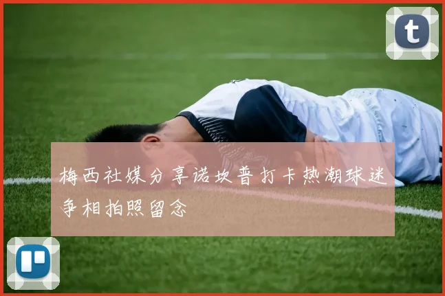 梅西社媒分享诺坎普打卡热潮球迷争相拍照留念