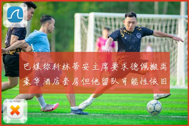 巴媒称科林蒂安主席要求德佩搬离豪华酒店套房但他留队可能性依旧较大