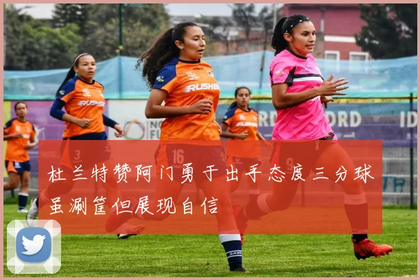 杜兰特赞阿门勇于出手态度三分球虽涮筐但展现自信