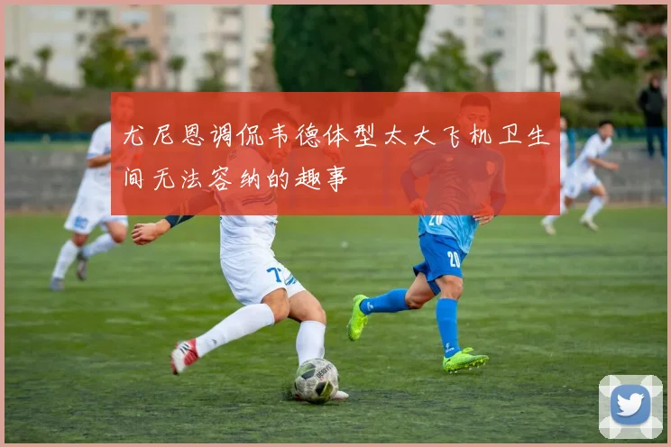 尤尼恩调侃韦德体型太大飞机卫生间无法容纳的趣事
