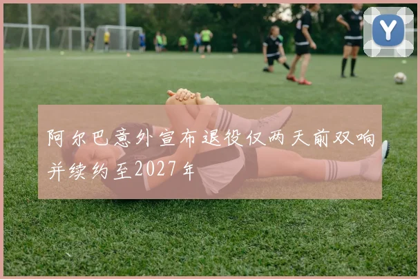 阿尔巴意外宣布退役仅两天前双响并续约至2027年
