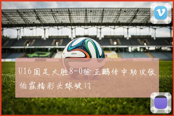 U16国足大胜8-0徐正鹏传中助攻张伯霖精彩头球破门