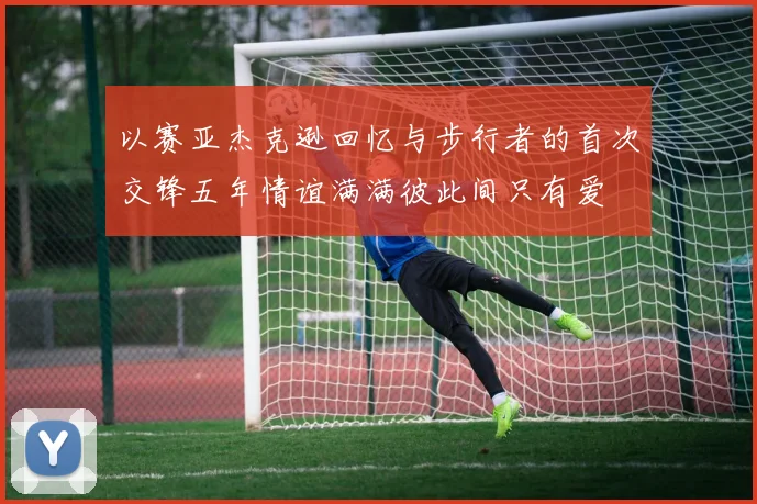 以赛亚杰克逊回忆与步行者的首次交锋五年情谊满满彼此间只有爱