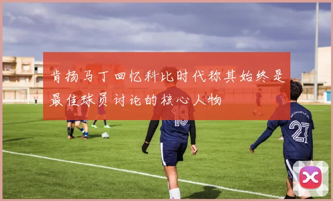 肯扬马丁回忆科比时代称其始终是最佳球员讨论的核心人物
