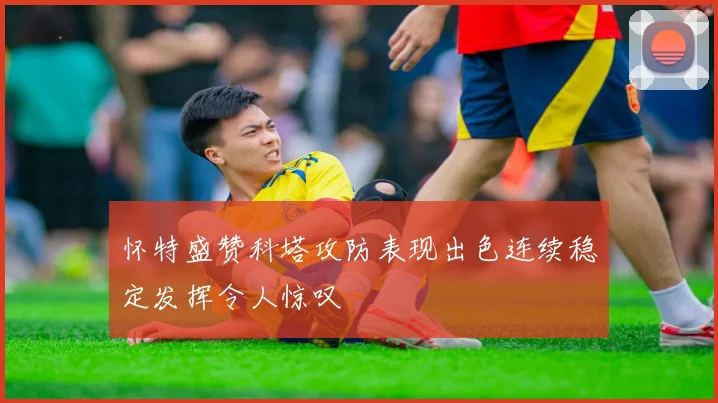 怀特盛赞科塔攻防表现出色连续稳定发挥令人惊叹