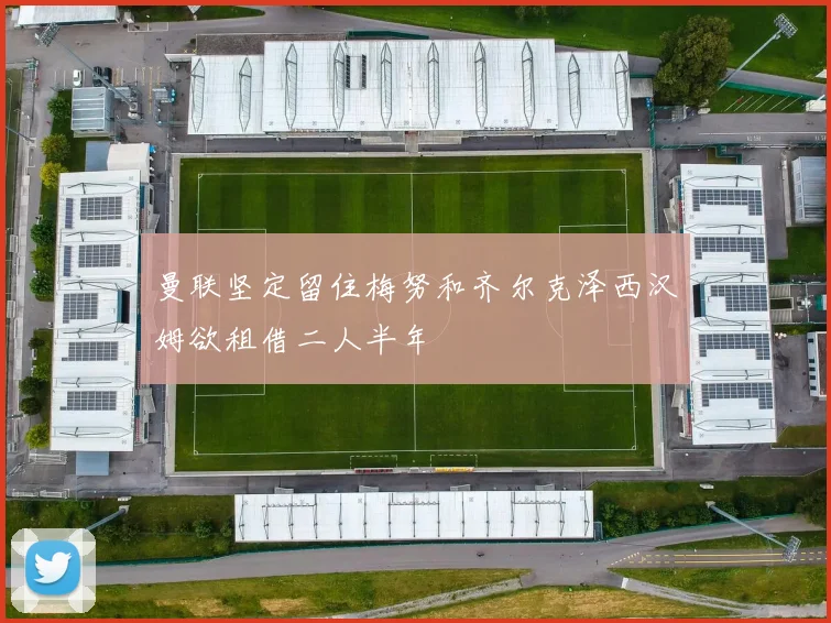 曼联坚定留住梅努和齐尔克泽西汉姆欲租借二人半年