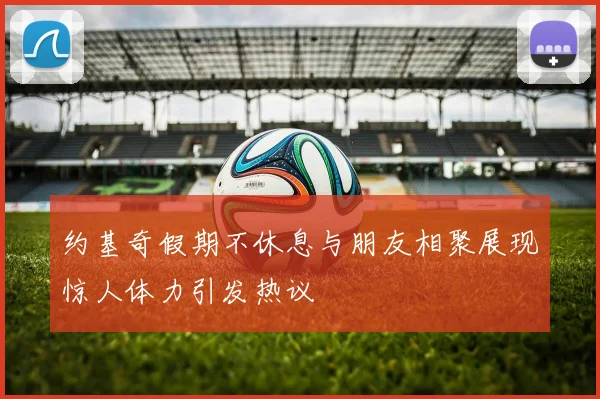 约基奇假期不休息与朋友相聚展现惊人体力引发热议