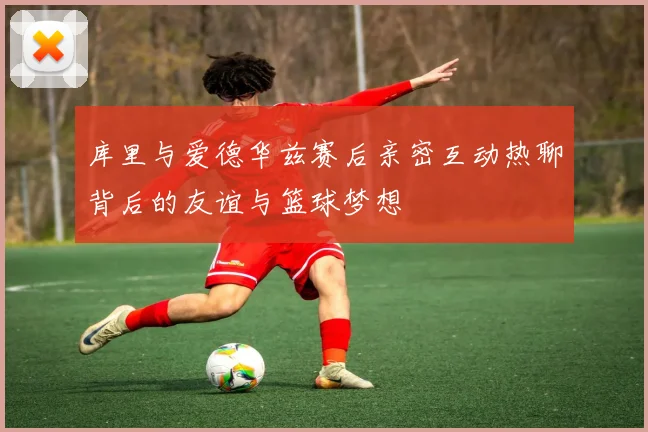 库里与爱德华兹赛后亲密互动热聊背后的友谊与篮球梦想