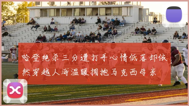 哈登绝杀三分遭打手心情低落却依然穿越人海温暖拥抱马克西母亲