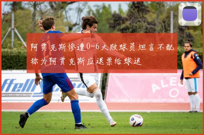 阿贾克斯惨遭0-6大败球员坦言不配称为阿贾克斯应退票给球迷